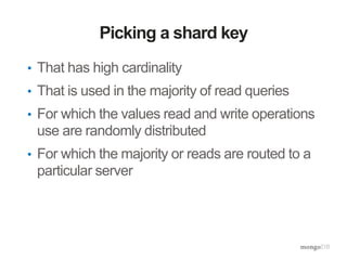 Picking a shard key
• That has high cardinality
• That is used in the majority of read queries
• For which the values read and write operations
use are randomly distributed
• For which the majority or reads are routed to a
particular server
 