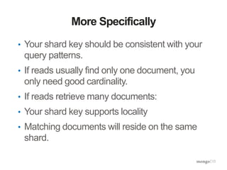 More Specifically
• Your shard key should be consistent with your
query patterns.
• If reads usually find only one document, you
only need good cardinality.
• If reads retrieve many documents:
• Your shard key supports locality
• Matching documents will reside on the same
shard.
 