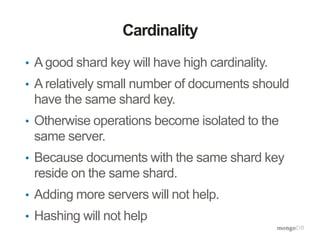 Cardinality
• A good shard key will have high cardinality.
• A relatively small number of documents should
have the same shard key.
• Otherwise operations become isolated to the
same server.
• Because documents with the same shard key
reside on the same shard.
• Adding more servers will not help.
• Hashing will not help
 