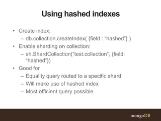 Using hashed indexes
• Create index:
– db.collection.createIndex( {field : “hashed”} )
• Enable sharding on collection:
– sh.ShardCollection(“test.collection”, {field:
“hashed”})
• Good for
– Equality query routed to a specific shard
– Will make use of hashed index
– Most efficient query possible
 