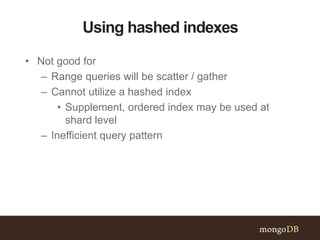 Using hashed indexes
• Not good for
– Range queries will be scatter / gather
– Cannot utilize a hashed index
• Supplement, ordered index may be used at
shard level
– Inefficient query pattern
 