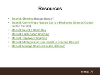 Resources
• Tutorial: Sharding (laptop friendly)
• Tutorial: Converting a Replica Set to a Replicated Sharded Cluster
(laptop friendly)
• Manual: Select a Shard Key
• Manual: Hash-based Sharding
• Manual: Tag Aware Sharding
• Manual: Strategies for Bulk Inserts in Sharded Clusters
• Manual: Manage Sharded Cluster Balancer
 