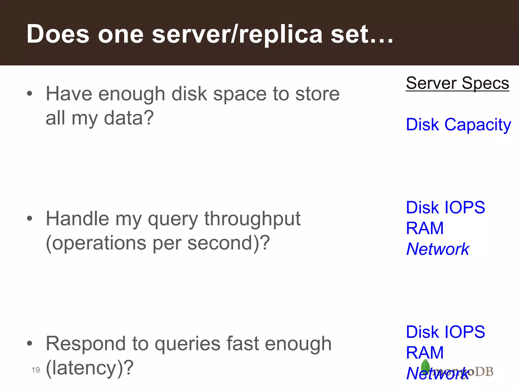 19
• Have enough disk space to store
all my data?
• Handle my query throughput
(operations per second)?
• Respond to queries fast enough
(latency)?
Does one server/replica set…
Server Specs
Disk Capacity
Disk IOPS
RAM
Network
Disk IOPS
RAM
Network
 