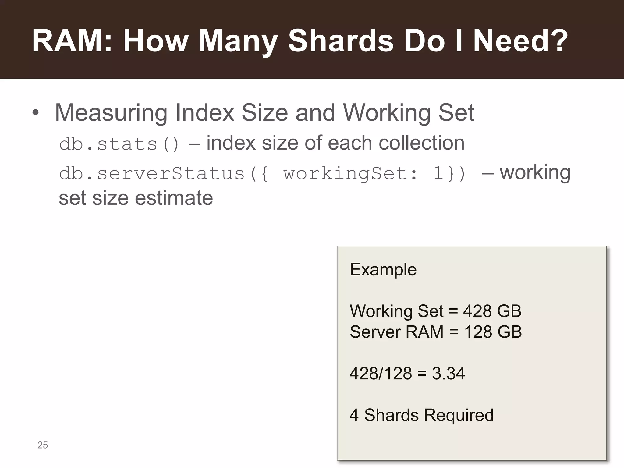 25
• Measuring Index Size and Working Set
db.stats() – index size of each collection
db.serverStatus({ workingSet: 1}) – working
set size estimate
RAM: How Many Shards Do I Need?
Example
Working Set = 428 GB
Server RAM = 128 GB
428/128 = 3.34
4 Shards Required
 