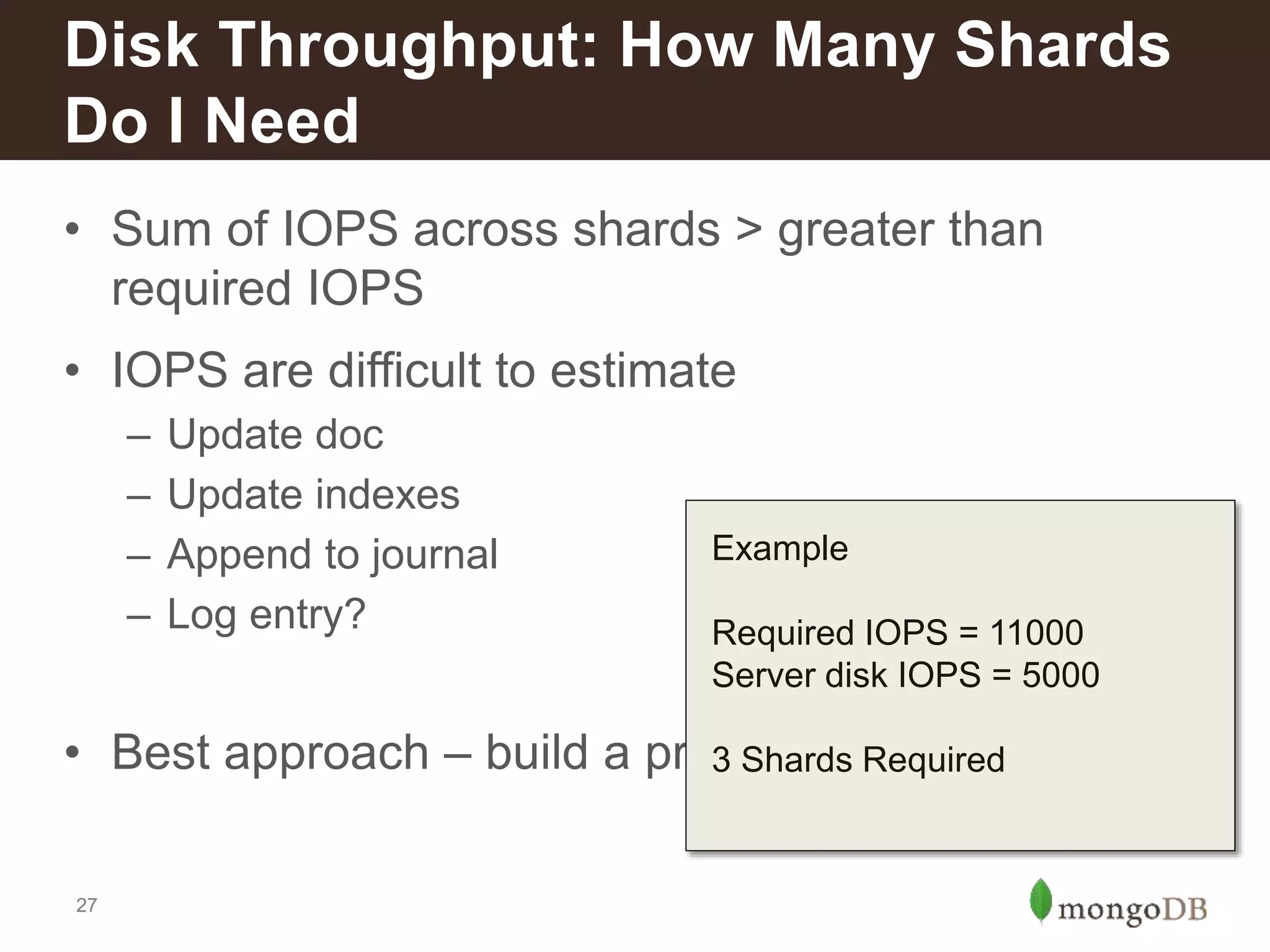 27
• Sum of IOPS across shards > greater than
required IOPS
• IOPS are difficult to estimate
– Update doc
– Update indexes
– Append to journal
– Log entry?
• Best approach – build a prototype and measure
Disk Throughput: How Many Shards
Do I Need
Example
Required IOPS = 11000
Server disk IOPS = 5000
3 Shards Required
 