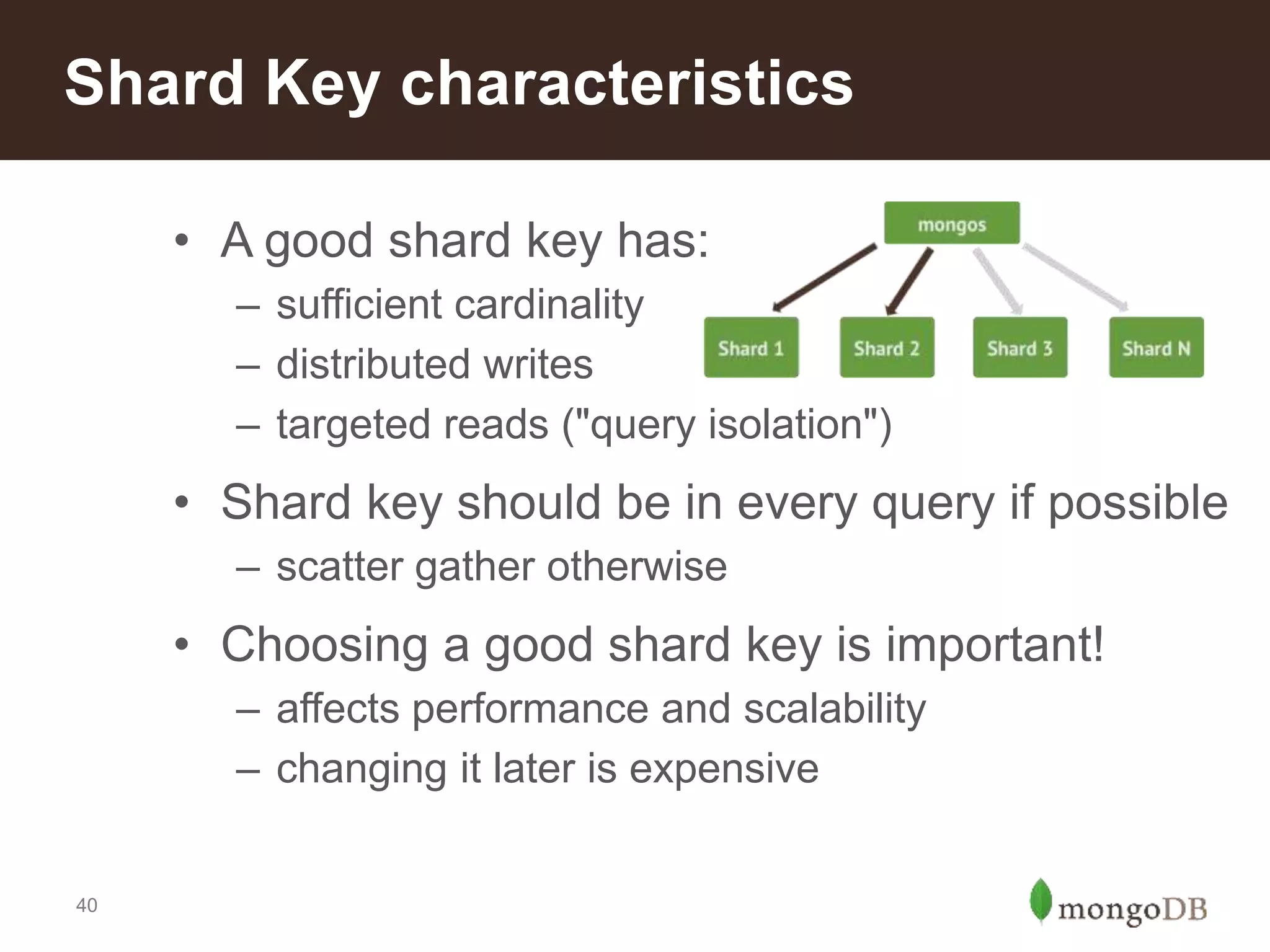 40
Shard Key characteristics
• A good shard key has:
– sufficient cardinality
– distributed writes
– targeted reads ("query isolation")
• Shard key should be in every query if possible
– scatter gather otherwise
• Choosing a good shard key is important!
– affects performance and scalability
– changing it later is expensive
 