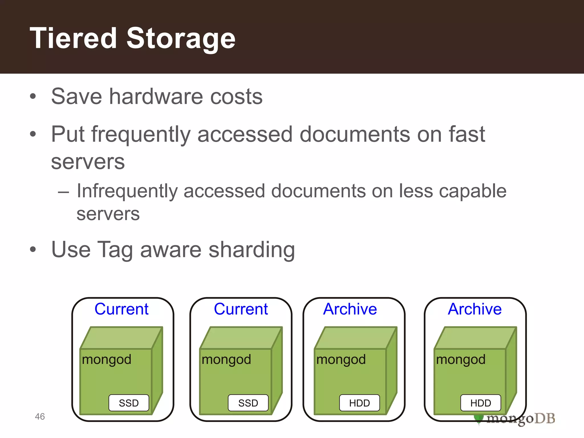 46
• Save hardware costs
• Put frequently accessed documents on fast
servers
– Infrequently accessed documents on less capable
servers
• Use Tag aware sharding
Tiered Storage
mongod mongod mongod mongod
Current Current Archive Archive
SSD SSD HDD HDD
 