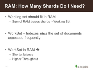 23
• Working set should fit in RAM
– Sum of RAM across shards > Working Set
• WorkSet = Indexes plus the set of documents
accessed frequently
• WorkSet in RAM 
– Shorter latency
– Higher Throughput
RAM: How Many Shards Do I Need?
 