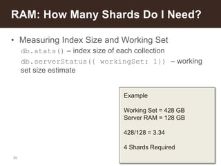 25
• Measuring Index Size and Working Set
db.stats() – index size of each collection
db.serverStatus({ workingSet: 1}) – working
set size estimate
RAM: How Many Shards Do I Need?
Example
Working Set = 428 GB
Server RAM = 128 GB
428/128 = 3.34
4 Shards Required
 