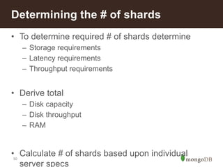 50
• To determine required # of shards determine
– Storage requirements
– Latency requirements
– Throughput requirements
• Derive total
– Disk capacity
– Disk throughput
– RAM
• Calculate # of shards based upon individual
server specs
Determining the # of shards
 