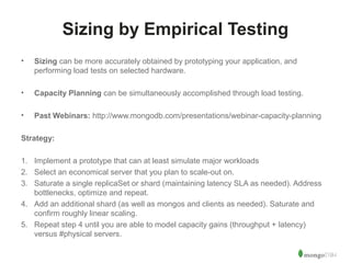 44 
Sizing by Empirical Testing 
• Sizing can be more accurately obtained by prototyping your application, and 
performing load tests on selected hardware. 
• Capacity Planning can be simultaneously accomplished through load testing. 
• Past Webinars: http://www.mongodb.com/presentations/webinar-capacity-planning 
Strategy: 
1. Implement a prototype that can at least simulate major workloads 
2. Select an economical server that you plan to scale-out on. 
3. Saturate a single replicaSet or shard (maintaining latency SLA as needed). Address 
bottlenecks, optimize and repeat. 
4. Add an additional shard (as well as mongos and clients as needed). Saturate and 
confirm roughly linear scaling. 
5. Repeat step 4 until you are able to model capacity gains (throughput + latency) 
versus #physical servers. 
 