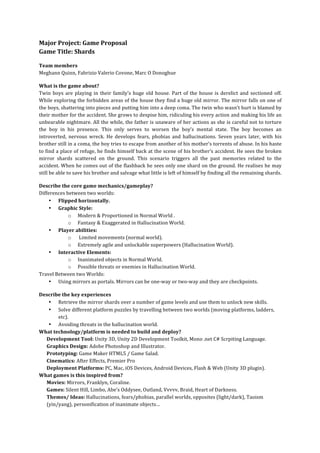 Major	
  Project:	
  Game	
  Proposal	
  
Game	
  Title:	
  Shards	
  
	
  
Team	
  members	
  
Meghann	
  Quinn,	
  Fabrizio	
  Valerio	
  Covone,	
  Marc	
  O	
  Donoghue	
  
	
  
What	
  is	
  the	
  game	
  about?	
  
Twin	
   boys	
   are	
   playing	
   in	
   their	
   family’s	
   huge	
   old	
   house.	
   Part	
   of	
   the	
   house	
   is	
   derelict	
   and	
   sectioned	
   off.	
  
While	
  exploring	
  the	
  forbidden	
  areas	
  of	
  the	
  house	
  they	
  find	
  a	
  huge	
  old	
  mirror.	
  The	
  mirror	
  falls	
  on	
  one	
  of	
  
the	
  boys,	
  shattering	
  into	
  pieces	
  and	
  putting	
  him	
  into	
  a	
  deep	
  coma.	
  The	
  twin	
  who	
  wasn’t	
  hurt	
  is	
  blamed	
  by	
  
their	
   mother	
   for	
   the	
   accident.	
   She	
   grows	
   to	
   despise	
   him,	
   ridiculing	
   his	
   every	
   action	
  and	
   making	
   his	
   life	
   an	
  
unbearable	
  nightmare.	
  All	
  the	
  while,	
  the	
  father	
  is	
  unaware	
  of	
  her	
  actions	
  as	
  she	
  is	
  careful	
  not	
  to	
  torture	
  
the	
   boy	
   in	
   his	
   presence.	
   This	
   only	
   serves	
   to	
   worsen	
   the	
   boy’s	
   mental	
   state.	
   The	
   boy	
   becomes	
   an	
  
introverted,	
   nervous	
   wreck.	
   He	
   develops	
   fears,	
   phobias	
   and	
   hallucinations.	
   Seven	
   years	
   later,	
   with	
   his	
  
brother	
   still	
   in	
   a	
   coma,	
   the	
   boy	
   tries	
   to	
   escape	
   from	
   another	
   of	
   his	
   mother’s	
   torrents	
   of	
   abuse.	
   In	
   his	
   haste	
  
to	
  find	
  a	
  place	
  of	
  refuge,	
  he	
  finds	
  himself	
  back	
  at	
  the	
  scene	
  of	
  his	
  brother’s	
  accident.	
  He	
  sees	
  the	
  broken	
  
mirror	
   shards	
   scattered	
   on	
   the	
   ground.	
   This	
   scenario	
   triggers	
   all	
   the	
   past	
   memories	
   related	
   to	
   the	
  
accident.	
  When	
  he	
  comes	
  out	
  of	
  the	
  flashback	
  he	
  sees	
  only	
  one	
  shard	
  on	
  the	
  ground.	
  He	
  realises	
  he	
  may	
  
still	
  be	
  able	
  to	
  save	
  his	
  brother	
  and	
  salvage	
  what	
  little	
  is	
  left	
  of	
  himself	
  by	
  finding	
  all	
  the	
  remaining	
  shards.	
  
	
  
Describe	
  the	
  core	
  game	
  mechanics/gameplay?	
  
Differences	
  between	
  two	
  worlds:	
  
     • Flipped	
  horizontally.	
  
     • Graphic	
  Style:	
  
                o Modern	
  &	
  Proportioned	
  in	
  Normal	
  World	
  .	
  
                o Fantasy	
  &	
  Exaggerated	
  in	
  Hallucination	
  World.	
  
     • Player	
  abilities:	
  
                o 	
  Limited	
  movements	
  (normal	
  world).	
  
                o Extremely	
  agile	
  and	
  unlockable	
  superpowers	
  (Hallucination	
  World).	
  
     • Interactive	
  Elements:	
  
                o Inanimated	
  objects	
  in	
  Normal	
  World.	
  
                o Possible	
  threats	
  or	
  enemies	
  in	
  Hallucination	
  World.	
  
Travel	
  Between	
  two	
  Worlds:	
  
     • Using	
  mirrors	
  as	
  portals.	
  Mirrors	
  can	
  be	
  one-­‐way	
  or	
  two-­‐way	
  and	
  they	
  are	
  checkpoints.	
  
	
  
Describe	
  the	
  key	
  experiences	
  
   • Retrieve	
  the	
  mirror	
  shards	
  over	
  a	
  number	
  of	
  game	
  levels	
  and	
  use	
  them	
  to	
  unlock	
  new	
  skills.	
  
   • Solve	
  different	
  platform	
  puzzles	
  by	
  travelling	
  between	
  two	
  worlds	
  (moving	
  platforms,	
  ladders,	
  
          etc).	
  
   • Avoiding	
  threats	
  in	
  the	
  hallucination	
  world.	
  
What	
  technology/platform	
  is	
  needed	
  to	
  build	
  and	
  deploy?	
  
  Development	
  Tool:	
  Unity	
  3D,	
  Unity	
  2D	
  Development	
  Toolkit,	
  Mono	
  .net	
  C#	
  Scrpiting	
  Language.	
  
  Graphics	
  Design:	
  Adobe	
  Photoshop	
  and	
  Illustrator.	
  
  Prototyping:	
  Game	
  Maker	
  HTML5	
  /	
  Game	
  Salad.	
  
  Cinematics:	
  After	
  Effects,	
  Premier	
  Pro	
  
  Deployment	
  Platforms:	
  PC,	
  Mac,	
  iOS	
  Devices,	
  Android	
  Devices,	
  Flash	
  &	
  Web	
  (Unity	
  3D	
  plugin).	
  
What	
  games	
  is	
  this	
  inspired	
  from?	
  
  Movies:	
  Mirrors,	
  Franklyn,	
  Coraline.	
  
  Games:	
  Silent	
  Hill,	
  Limbo,	
  Abe’s	
  Oddysee,	
  Outland,	
  Vvvvv,	
  Braid,	
  Heart	
  of	
  Darkness.	
  
  Themes/	
  Ideas:	
  Hallucinations,	
  fears/phobias,	
  parallel	
  worlds,	
  opposites	
  (light/dark),	
  Taoism	
  
  (yin/yang),	
  personification	
  of	
  inanimate	
  objects…	
  
 