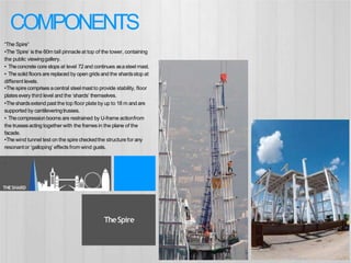 THESHARD
“The Spire”
•The‘Spire’ is the 60m tall pinnacleat top of the tower, containing
the public viewinggallery.
• Theconcrete core stops at level 72 and continues asasteel mast.
• The solid floors are replaced by open grids and the shardsstop at
different levels.
•The spire comprises acentral steelmast to provide stability, floor
platesevery third level and the ‘shards’ themselves.
•Theshardsextend past the top floor plate by up to 18 m and are
supported by cantileveringtrusses.
• Thecompressionbooms are restrained by U-frame actionfrom
the trussesacting together with the framesin the plane of the
facade.
•The wind tunnel test on the spire checkedthe structure for any
resonantor ‘galloping’ effects from wind gusts.
.
TheSpire
COMPONENTS
 