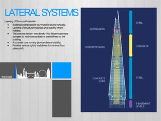 ● Buildingis composedof four material layersvertically.
● Layeringof structural materialsgivestability where
needed.
● Theconcrete section from levels 41 to 69 providesmass
dampers to minimize oscillations and stiffness to the
building.
● Aconcrete core running provides lateralstability.
● Provides vertical rigidity and allows for minimalfloor
platesshift.
LATERALSYSTEMS
Layering of StructuralMaterials
THESHARD
 