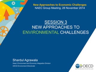 New Approaches to Economic Challenges 
NAEC Group Meeting, 28 November 2014 
SESSION 3 
NEW APPROACHES TO 
ENVIRONMENTAL CHALLENGES 
Shardul Agrawala 
Head, Environment and Economy Integration Division 
OECD Environment Directorate 
 