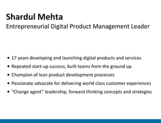 Shardul Mehta
Entrepreneurial Digital Product Management Leader



• 17 years developing and launching digital products and services
• Repeated start-up success, built teams from the ground up
• Champion of lean product development processes
• Passionate advocate for delivering world class customer experiences
• “Change agent” leadership, forward thinking concepts and strategies
 