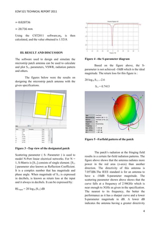 ECM 521 TECHNICAL REPORT 2011




Using the CST2011 software,                is then
calculated, and the value obtained is 1.5218.



    III. RESULT AND DISCUSSION

The software used to design and simulate the            Figure 4 –the S-parameter diagram
microstrip patch antenna can be used to calculate
                                                               Based on the figure above, the S-
and plot S11 parameters, VSWR, radiation pattern
                                                        parameter is not achieved -10dB which is the ideal
and others.
                                                        magnitude. The return loss for this figure is :
        The figures below were the results on
                                                        20 log10 S11 = -2.6
designing the microstrip patch antenna with the
given specifications.                                            S11 = 0.7413




                                                        Figure 5 –Farfield pattern of the patch


Figure 3 –Top view of the designated patch
                                                                 The patch’s radiation at the fringing field
Scattering parameter ( S- Parameter ) is used to        results in a certain far-field radiation patterns. The
model N-Port linear electrical networks. For N =        figure above shows that the antenna radiates more
1, S-Matrix is [S11] consists of single element. [S11   power in the red area (z-axis) than another
] parameter also known as Reflection Coefficient.       direction. The directivity of this antenna is
It is a complex number that has magnitude and           7.057dBi.The IEEE standard is for an antenna to
phase angle. When magnitude of S11 is expressed         have a -10dB S-parameter magnitude. The
in decibels, is known as return loss at the input       scattering parameter shown above shows that the
and it always in decibels. It can be expressed by:      curve falls at a frequency of 2.98GHz which is
RLinput = 20 log10 |S11| dB                             near enough to 3GHz as given in the specification.
                                                        The nearest to its frequency, the better the
                                                        performance as it has a sharper curve and a lower
                                                        S-parameter magnitude in dB. A lower dB
                                                        indicates the antenna having a greater directivity

                                                                                                            4
 