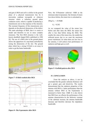 ECM 521 TECHNICAL REPORT 2011


and gain.A DGS unit cell is a defect in the ground    Now, the S-Parameter achieved -10dB as the
plane of a physical transmission line be it           minimum ideal of parameter. By formula of return
microstrip, coplanar waveguide or whatever            loss shows before, the return loss is calculated as:
structure where a reference ground plane
conductor exists, which is capable of producing a     20log S11 = -10.98dB
transmission zero in the response of the structure.         S11 = 0.282
The resonant frequency of this transmission zero
depends on the physical dimensions of the defect.     As we compared the value of the return loss
The main advantage of DGS, that it is easier to       before and after done the DGS, the return loss
model and therefore to use in more complex            after is less than before doing the DGS. The
structures. The first DGS structure is the well-      smaller the value of the return loss, the smaller the
known dumbbell shaped DGS, published in 1998          reflected power due to we want the maximum
[8]. The use of a DGS (slot in the ground plane)      power transferred. So when there are less loss in
allows the apparition of a stop band controlled by    the antenna, it will achieve best performance of
tuning the dimensions of the slot. The ground         radiation and high gain as well.
plate which has a strong E-Field is cut away in
order to get the better bandwidth.




                                                      Figure 9 –Farfield pattern after DGS



                                                          IV. CONCLUSION
Figure 7 –E-field resulted after DGS
                                                              From the analysis as above, it can be
                                                      concluded that the greater substrate thickness will
                                                      get a greater gain and directivity. The results
                                                      demonstrated that the radiation properties of the
                                                      antenna with DGS is better performance than the
                                                      antenna without DGS as the S-parameter is
                                                      measured to below than -10dB. It is also shown
                                                      that DGS have an effectto the performance of the
                                                      antenna characteristics.As the dielectric constant
                                                      of the substrate increase, the antenna bandwidth
                                                      decrease and therefore decrease the impedance
                                                      bandwidth.


Figure 8 –The S-parameter after DGS




                                                                                                         5
 