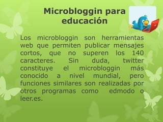 Microbloggin para
           educación

Los microbloggin son herramientas
web que permiten publicar mensajes
cortos, que no superen los 140
caracteres.    Sin     duda,    twitter
constituye   el    microbloggin   más
conocido a nivel mundial, pero
funciones similares son realizadas por
otros programas como        edmodo o
leer.es.
 