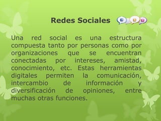 Redes Sociales
Una red social es una estructura
compuesta tanto por personas como por
organizaciones que se encuentran
conectadas por intereses, amistad,
conocimiento, etc. Estas herramientas
digitales permiten la comunicación,
intercambio de información y
diversificación de opiniones, entre
muchas otras funciones.