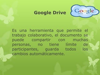 Google Drive
Es una herramienta que permite el
trabajo colaborativo, el documento se
puede compartir con muchas
personas, no tiene límite de
participantes, guarda todos los
cambios automáticamente.