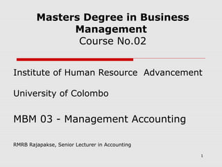 Masters Degree in Business
Management
Course No.02
Institute of Human Resource Advancement
University of Colombo

MBM 03 - Management Accounting
RMRB Rajapakse, Senior Lecturer in Accounting
1

 