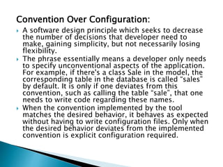 Convention Over Configuration:
 A software design principle which seeks to decrease
the number of decisions that developer need to
make, gaining simplicity, but not necessarily losing
flexibility.
 The phrase essentially means a developer only needs
to specify unconventional aspects of the application.
For example, if there's a class Sale in the model, the
corresponding table in the database is called “sales”
by default. It is only if one deviates from this
convention, such as calling the table “sale”, that one
needs to write code regarding these names.
 When the convention implemented by the tool
matches the desired behavior, it behaves as expected
without having to write configuration files. Only when
the desired behavior deviates from the implemented
convention is explicit configuration required.
 