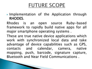  Implementation of the Application through
RHODES.
Rhodes is an open source Ruby-based
framework to rapidly build native apps for all
major smartphone operating systems .
These are true native device applications which
work with synchronized local data and take
advantage of device capabilities such as GPS,
contacts and calendar, camera, native
mapping, push, barcode, signature capture,
Bluetooth and Near Field Communications .
 
