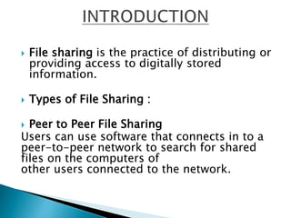  File sharing is the practice of distributing or
providing access to digitally stored
information.
 Types of File Sharing :
 Peer to Peer File Sharing
Users can use software that connects in to a
peer-to-peer network to search for shared
files on the computers of
other users connected to the network.
 