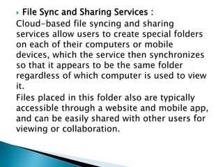  File Sync and Sharing Services :
Cloud-based file syncing and sharing
services allow users to create special folders
on each of their computers or mobile
devices, which the service then synchronizes
so that it appears to be the same folder
regardless of which computer is used to view
it.
Files placed in this folder also are typically
accessible through a website and mobile app,
and can be easily shared with other users for
viewing or collaboration.
 