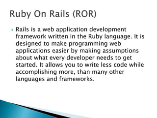  Rails is a web application development
framework written in the Ruby language. It is
designed to make programming web
applications easier by making assumptions
about what every developer needs to get
started. It allows you to write less code while
accomplishing more, than many other
languages and frameworks.
 