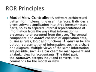  Model View Controller: A software architectural
pattern for implementing user interfaces. It divides a
given software application into three interconnected
parts, so as to separate internal representations of
information from the ways that information is
presented to or accepted from the user. The central
component, the model, consists of application data,
business rules, logic and functions. A view can be any
output representation of information, such as a chart
or a diagram. Multiple views of the same information
are possible, such as a bar chart for management and
a tabular view for accountants. The third part,
the controller, accepts input and converts it to
commands for the model or view.
 