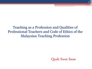 Teaching as a Profession and Qualities of
Professional Teachers and Code of Ethics of the
Malaysian Teaching Profession
Quah Swee Suan
1
 