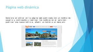 Página web dinámica
Consi st e en ent r ar en l a pági na web publ i cada con un nombr e de
usuar i o y cont r aseña y r eal i zar l os cambi os en el ser vi dor :
publ i car una nueva not i ci a, añadi r un bot ón a un menú, et c
 