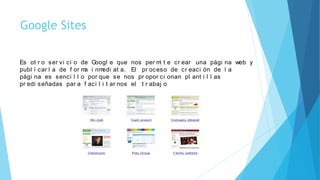 Google Sites
Es ot r o ser vi ci o de Googl e que nos per mi t e cr ear una pági na web y
publ i car l a de f or ma i nmedi at a. El pr oceso de cr eaci ón de l a
pági na es senci l l o por que se nos pr opor ci onan pl ant i l l as
pr edi señadas par a f aci l i t ar nos el t r abaj o
 
