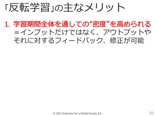 © 2015 Institution for a Global Society, K.K. 16
「反転学習」の主なメリット
＝インプットだけではなく、アウトプットや
それに対するフィードバック、修正が可能
 