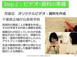 © 2015 Institution for a Global Society, K.K. 49
Step 2：ビデオ・資料の準備
千葉県立袖が丘高等学校
英語科の教諭二人が動画を作成し、
その日学習する内容と課題を説明。
宿題忘れが目立っていたのが全員
提出が当たり前になり、授業中も
導入・復習の時間を減らしたぶん
アウトプット活動を増やした。
生徒が動画利用に慣れた頃からは
逆に生徒が作成した動画や録音の
提出による宿題も。
 