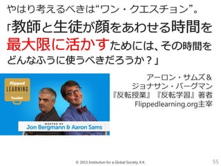 © 2015 Institution for a Global Society, K.K. 55
やはり考えるべきは“ワン・クエスチョン”。
アーロン・サムズ＆__
ジョナサン・バーグマン__
『反転授業』『反転学習』著者__
Flippedlearning.org主宰__
 