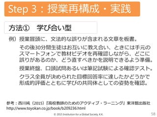 © 2015 Institution for a Global Society, K.K. 58
Step 3：授業再構成・実践
例）授業冒頭に、文法的な誤りが含まれる文章を板書。
その後30分間生徒はお互いに教え合い、ときには手元の
スマートフォンで教材ビデオを再確認しながら、どこに
誤りがあるのか、どう直すべきかを説明できるよう準備。
授業終盤、口頭試問あるいは筆記試験による確認テスト。
クラス全員が決められた目標回答率に達したかどうかで
形成的評価とともに学びの共同体としての姿勢を確認。
参考：西川純（2015）『高校教師のためのアクティブ・ラーニング』東洋館出版社
http://www.toyokan.co.jp/book/b209236.html
 
