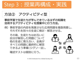 © 2015 Institution for a Global Society, K.K. 60
Step 3：授業再構成・実践
例）事前学習の内容を発展させた応用問題を複数用意し、
それぞれを別々の生徒に検討・解答させる。
その後、生徒たちはお互いに
自分が解答した問題について
他の生徒に教え合い、全員が
すべての問題に最終的に解答
できるよう準備（ジグソー法）。
確認テストは個別に行う。
 