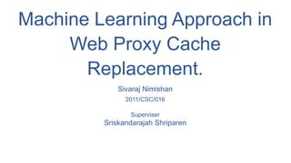 Machine Learning Approach in
Web Proxy Cache
Replacement.
Sivaraj Nimishan
2011/CSC/016
Superviser
Sriskandarajah Shriparen
 
