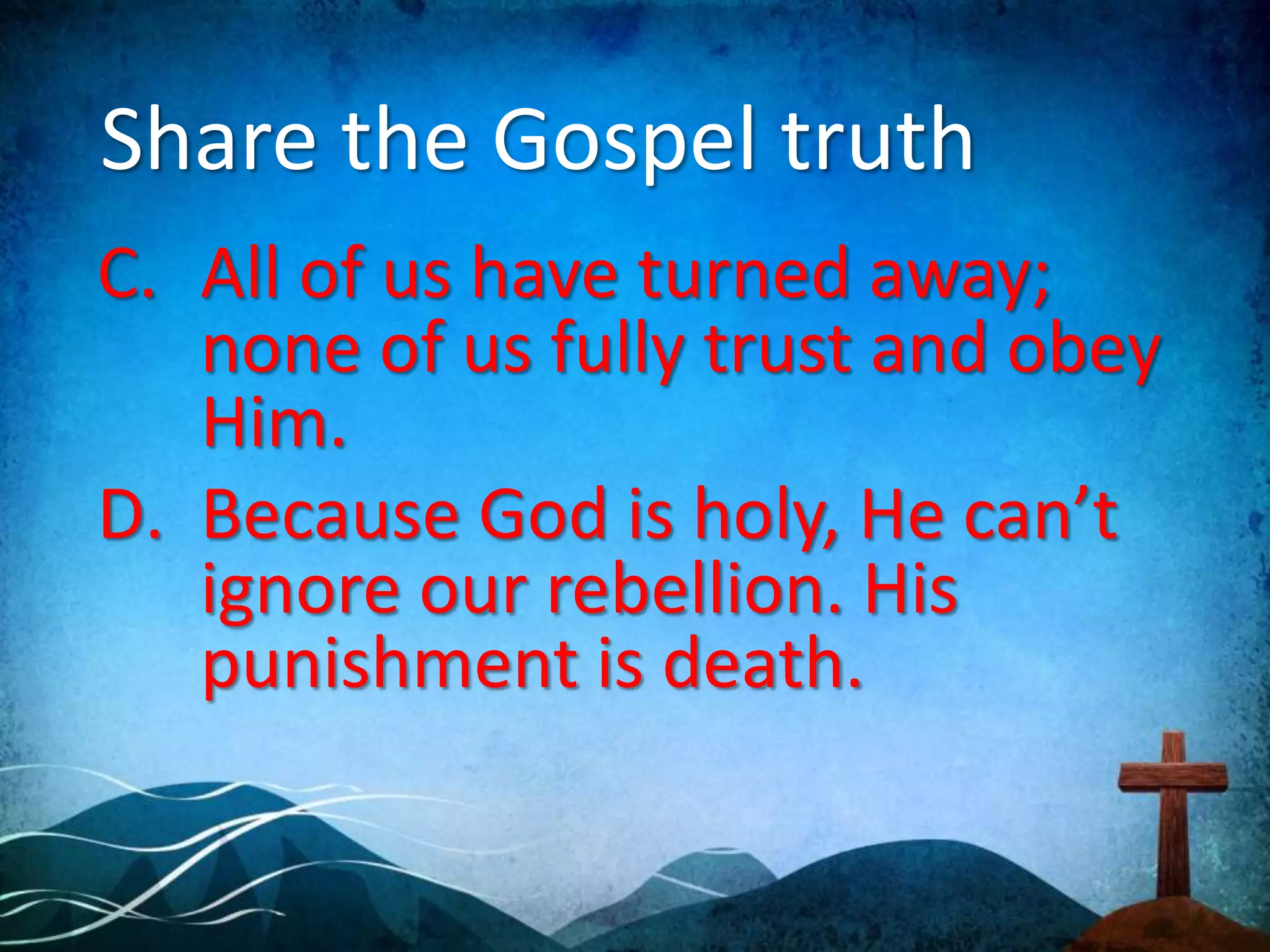 Share the Gospel truth
C. All of us have turned away;
none of us fully trust and obey
Him.
D. Because God is holy, He can’t
ignore our rebellion. His
punishment is death.
 