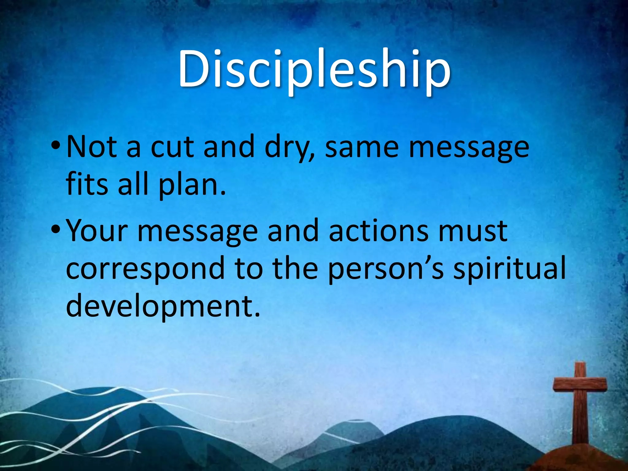 Discipleship
•Not a cut and dry, same message
fits all plan.
•Your message and actions must
correspond to the person’s spiritual
development.
 