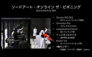 ソードアート・オンライン ザ・ビギニング
Sponsored by IBM
• Oculus Rift DK2
– ポジショントラッキング使用
• Ovrvision Pro
– ステレオカメラ(3D)
• LeapMotion(Orion)
...
