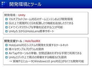 開発環境とツール
開発環境：Unity
 マルチプラットフォーム対応のゲームエンジンおよび開発環境
 GUI上で視覚的にCGを配置したり機能を追加したりできる
 C#でインタラクティブな挙動を記述することが可能
 Unity5.5からはHoloLens標準サポート
開発支援ツール：HoloToolKit
 HoloLens対応システムの開発を支援するツールキット
 様々なサンプルプログラムを提供
 AirTapやカーソルの挙動、空間認識をわずかな手間で利用できる
 Unityエディタ上で視点の移動をする機能なども提供
→ 実機やエミュレータ(Windows10 pro対応)がなくても開発可能
 