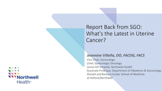 Report Back from SGO:
What's the Latest in Uterine
Cancer?
Vice Chair, Gynecology​
Chief, Gynecologic Oncology​
Lenox Hill Hospital, Northwell Health​
Associate Professor, Department of Obstetrics & Gynecology​
Donald and Barbara Zucker School of Medicine
at Hofstra/Northwell
Jeannine Villella, DO, FACOG, FACS
 