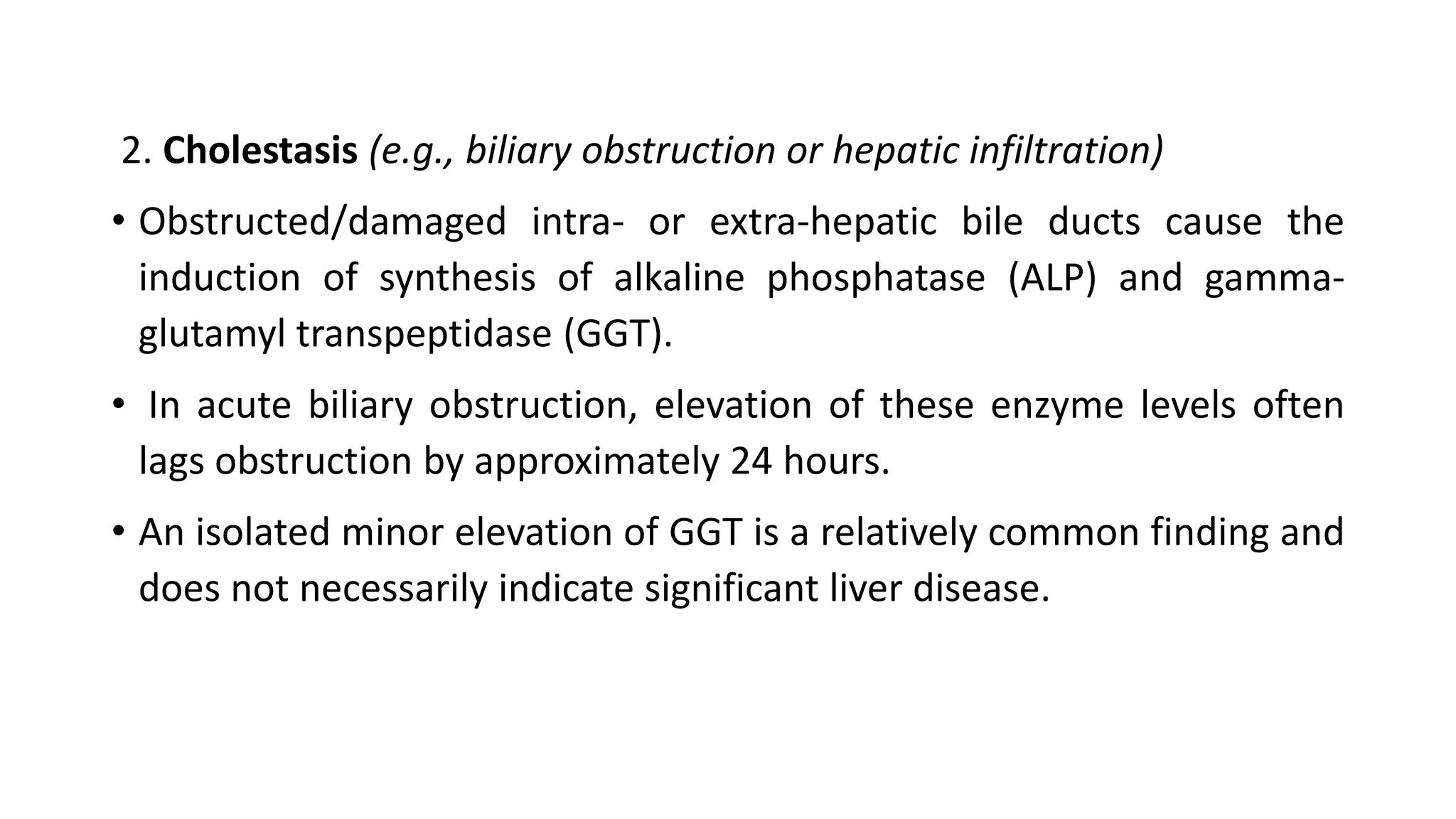 2. Cholestasis (e.g., biliary obstruction or hepatic infiltration)
• Obstructed/damaged intra- or extra-hepatic bile ducts cause the
induction of synthesis of alkaline phosphatase (ALP) and gamma-
glutamyl transpeptidase (GGT).
• In acute biliary obstruction, elevation of these enzyme levels often
lags obstruction by approximately 24 hours.
• An isolated minor elevation of GGT is a relatively common finding and
does not necessarily indicate significant liver disease.
 