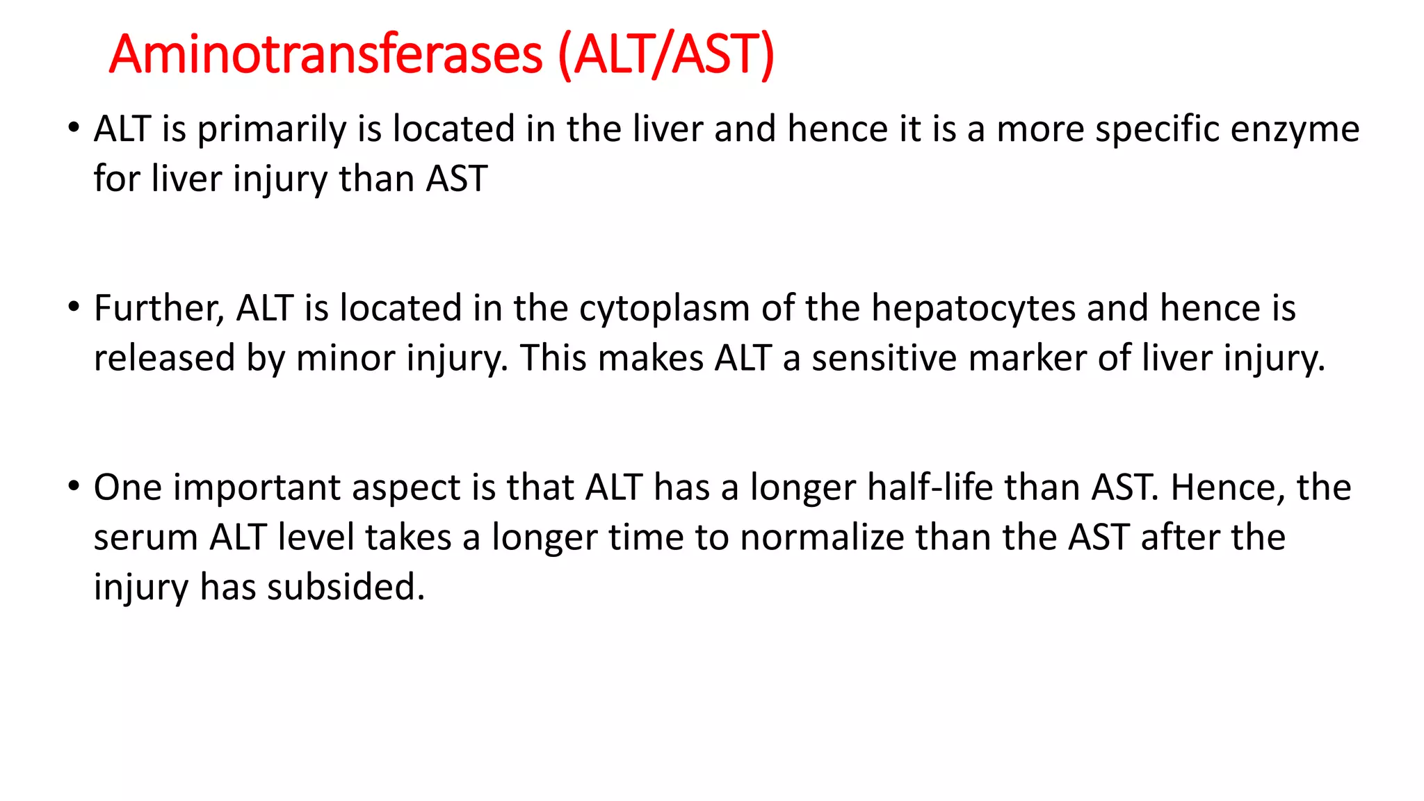 Aminotransferases (ALT/AST)
• ALT is primarily is located in the liver and hence it is a more specific enzyme
for liver injury than AST
• Further, ALT is located in the cytoplasm of the hepatocytes and hence is
released by minor injury. This makes ALT a sensitive marker of liver injury.
• One important aspect is that ALT has a longer half-life than AST. Hence, the
serum ALT level takes a longer time to normalize than the AST after the
injury has subsided.
 