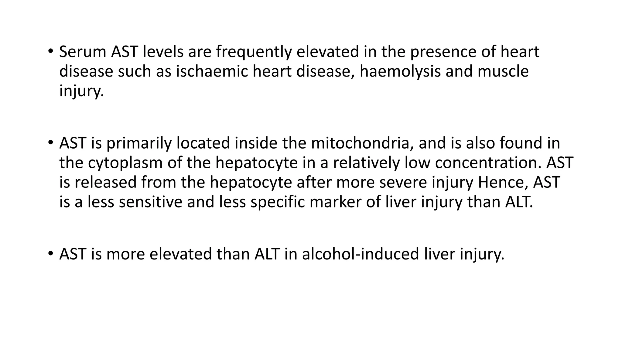 • Serum AST levels are frequently elevated in the presence of heart
disease such as ischaemic heart disease, haemolysis and muscle
injury.
• AST is primarily located inside the mitochondria, and is also found in
the cytoplasm of the hepatocyte in a relatively low concentration. AST
is released from the hepatocyte after more severe injury Hence, AST
is a less sensitive and less specific marker of liver injury than ALT.
• AST is more elevated than ALT in alcohol-induced liver injury.
 