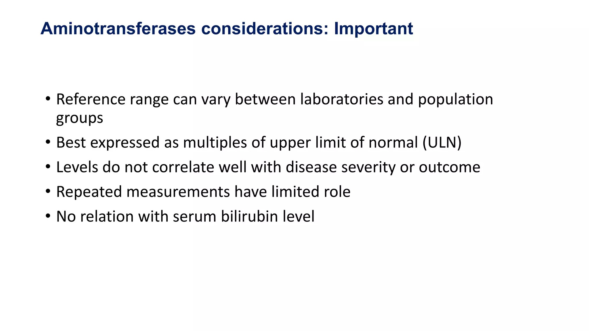 • Reference range can vary between laboratories and population
groups
• Best expressed as multiples of upper limit of normal (ULN)
• Levels do not correlate well with disease severity or outcome
• Repeated measurements have limited role
• No relation with serum bilirubin level
Aminotransferases considerations: Important
 